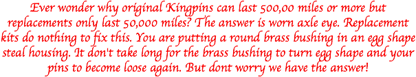 Ever wonder why original Kingpins can last 500,00 miles or more but replacements only last 50,000 miles? The answer is worn axle eye. Replacement kits do nothing to fix this. You are putting a round brass bushing in an egg shape steal housing. It don't take long for the brass bushing to turn egg shape and your pins to become loose again. But dont worry we have the answer! 